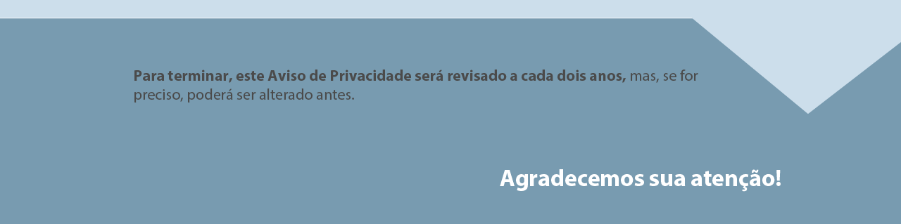 Para terminar, este
Aviso de Privacidade será revisado a cada dois anos, mas se for
preciso, poderá ser alterado antes. Aviso de Privacidade e Proteção
de Dados Pessoais será revisado periodicamente.
Agradecemos sua atenção!