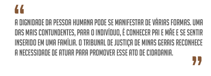 ¿A dignidade da pessoa humana pode se manifestar de várias formas. Uma das mais contundentes, para o indivíduo, é conhecer pai e mãe e se sentir inserido em uma família. O Tribunal de Justiça de Minas Gerais reconhece a necessidade de atuar para promover esse ato de cidadania.¿