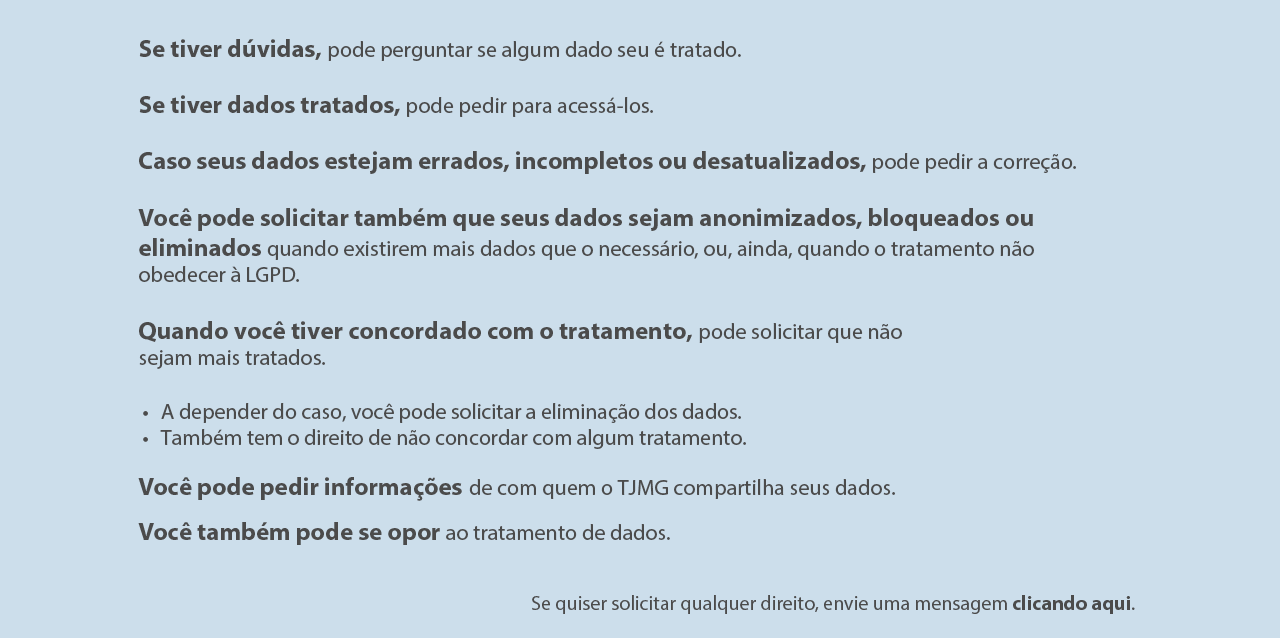 Se tiver dúvidas, pode perguntar se algum dado seu é tratado;
Se tiver dados tratados, pode pedir para acessá-los;
Caso seus dados estejam errados, incompletos ou desatualizados, pode
pedir a correção;
Você pode solicitar que seus dados sejam anonimizados, bloqueados ou
eliminados quando existirem mais dados que o necessário, ou , ainda,
quando o tratamento não obedecer a LGPD;
Quando você tiver concordado com o tratamento, pode solicitar que não
sejam mais tratados.
A depender do caso, você pode solicitar a eliminação dos dados;
Também tem o direito de não concordar com algum tratamento.
Você pode pedir informações de quem o TJMG compartilha seus dados;
Você pode se opor ao tratamento de dados;
Se quiser solicitar qualquer direito, acesse nosso Portal do titular -Fale
com o TJMG` através do link:
https://falecomotjmg.tjmg.jus.br/login?url=lgpd