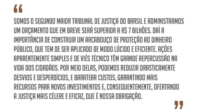 ¿Somos o segundo maior Tribunal de Justiça do Brasil e administramos um orçamento que em breve será superior a R$ 7 bilhões. Daí a importância de construir um arcabouço de proteção ao dinheiro público, que tem de ser aplicado de modo lúcido e eficiente. Ações aparentemente simples e de viés técnico têm grande repercussão na vida dos cidadãos. Por meio delas, podemos reduzir drasticamente desvios e desperdícios, e baratear custos, garantindo mais recursos para novos investimentos e, consequentemente, ofertando a Justiça mais célere e eficaz, que é nossa obrigação.¿