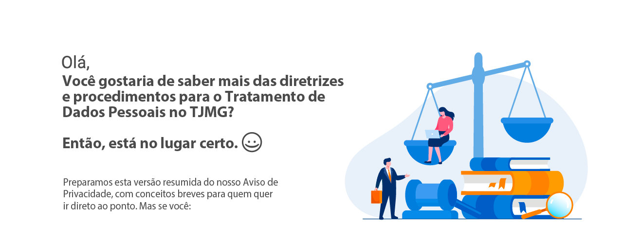 Olá. Você gostaria saber mais sobre as diretrizes e procedimentos para o
Tratamento de Dados Pessoais no TJMG? Então, está no lugar certo. :)
Preparamos esta versão resumida do nosso Aviso de Privacidade, com conceitos
breves para quem quer ir direto ao ponto. Mas se você: