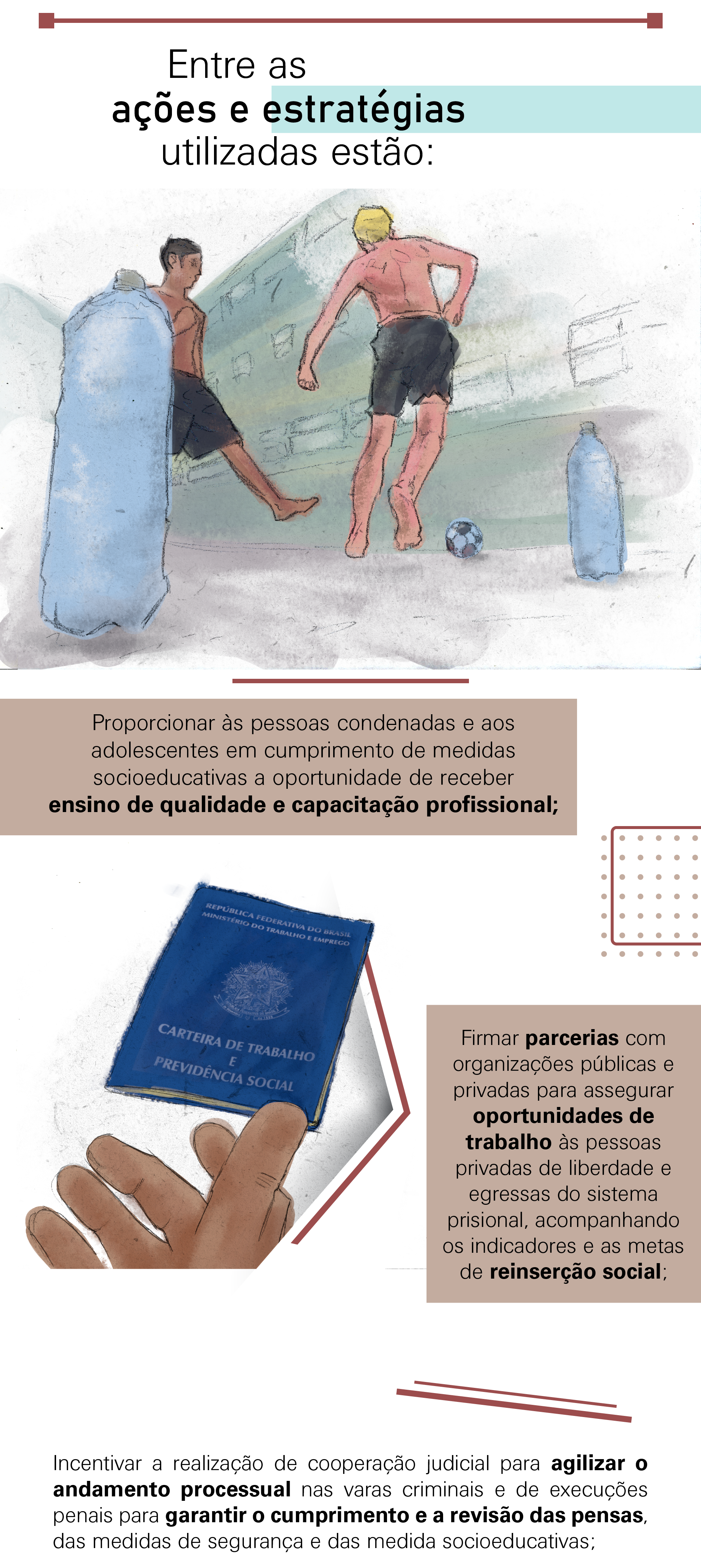 Proporcionar às pessoas condenadas e aos adolescentes em cumprimento de medidas socioeducativas a oportunidade de receber ensino de qualidade e capacitação profissional; Firmar parcerias com organizações públicas e privadas para assegurar oportunidades de trabalho às pessoas privadas de liberdade e egressas do sistema prisional, acompanhando os indicadores e as metas de reinserção social; Incentivar a realização de cooperação judicial para agilizar o andamento processual nas varas criminais e de execuções penais para garantir o cumprimento e a revisão das pensas, das medidas de segurança e das medidas socioeducativas;
