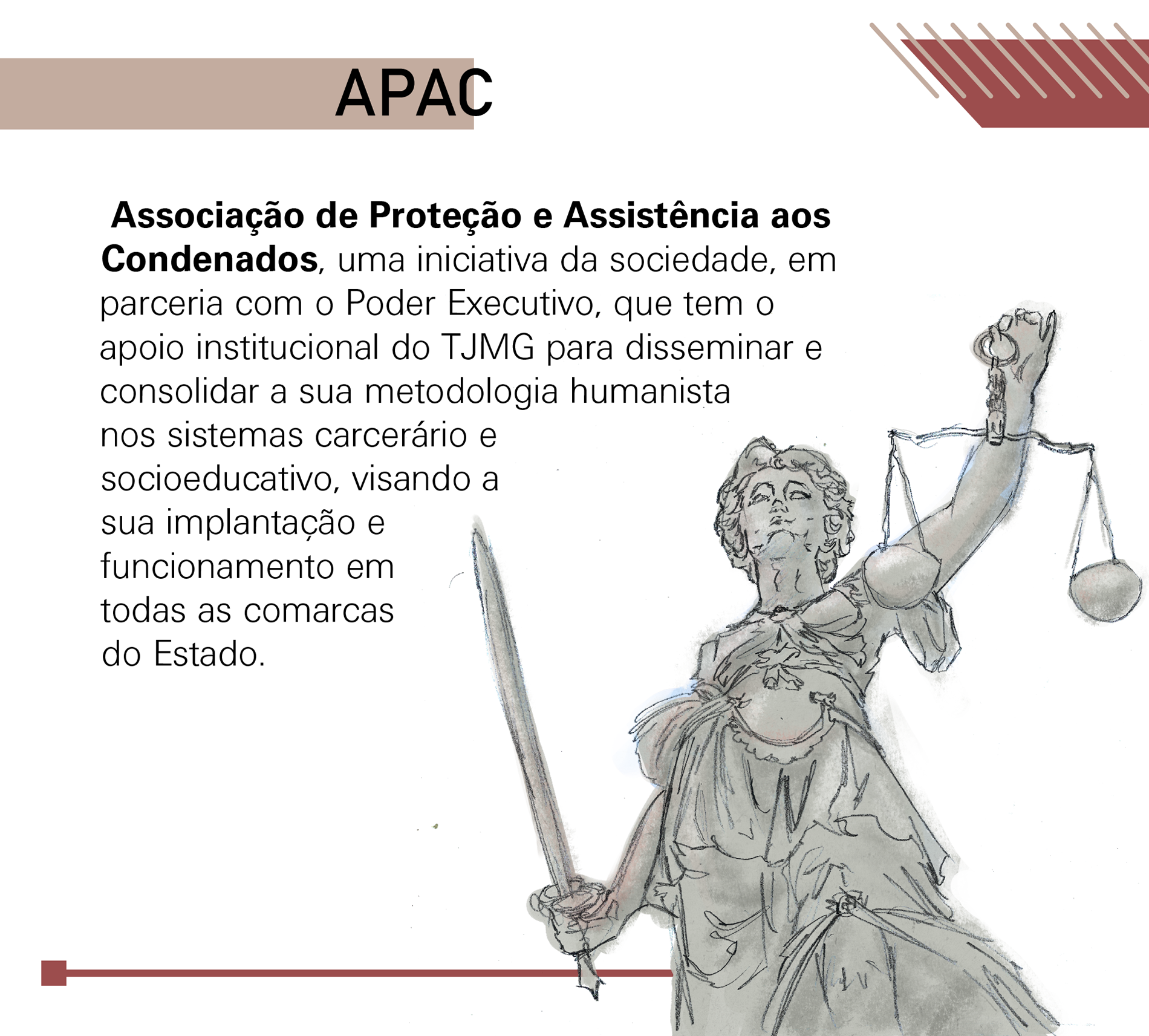 Apac: Associação de Proteção e Assistência aos Condenados, uma iniciativa da sociedade, em parceria com o Poder Executivo, que tem o apoio institucional do TJMG para disseminar e consolidar a sua metodologia humanista nos sistemas carcerário e socioeducativo, visando a sua implantação e funcionamento em todas as comarcas do Estado.