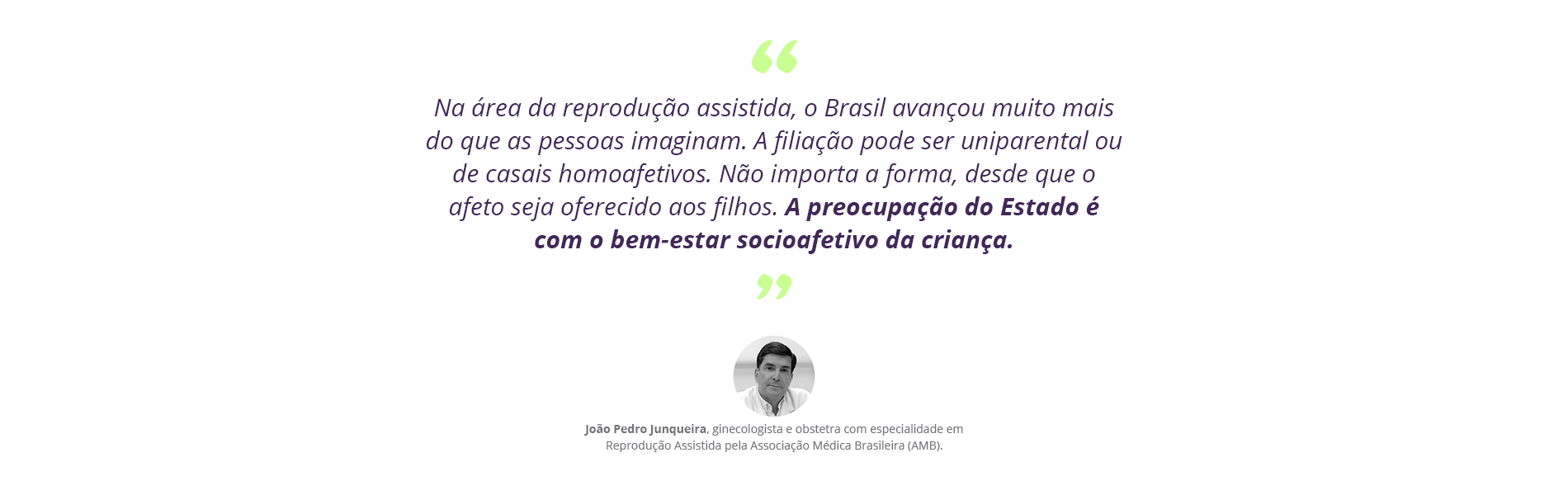 Na área da reprodução assistida, o Brasil avançou muito mais do que as pessoas imaginam. A filiação pode ser uniparental ou de casais homoafetivos. Não importa a forma, desde que o afeto seja oferecido aos filhos. A preocupação do Estado é com o bem-estar socioafetivo da criança¿, diz o ginecologista e obstetra com especialidade em Reprodução Assistida pela Associação Médica Brasileira (AMB), João Pedro Junqueira.
 