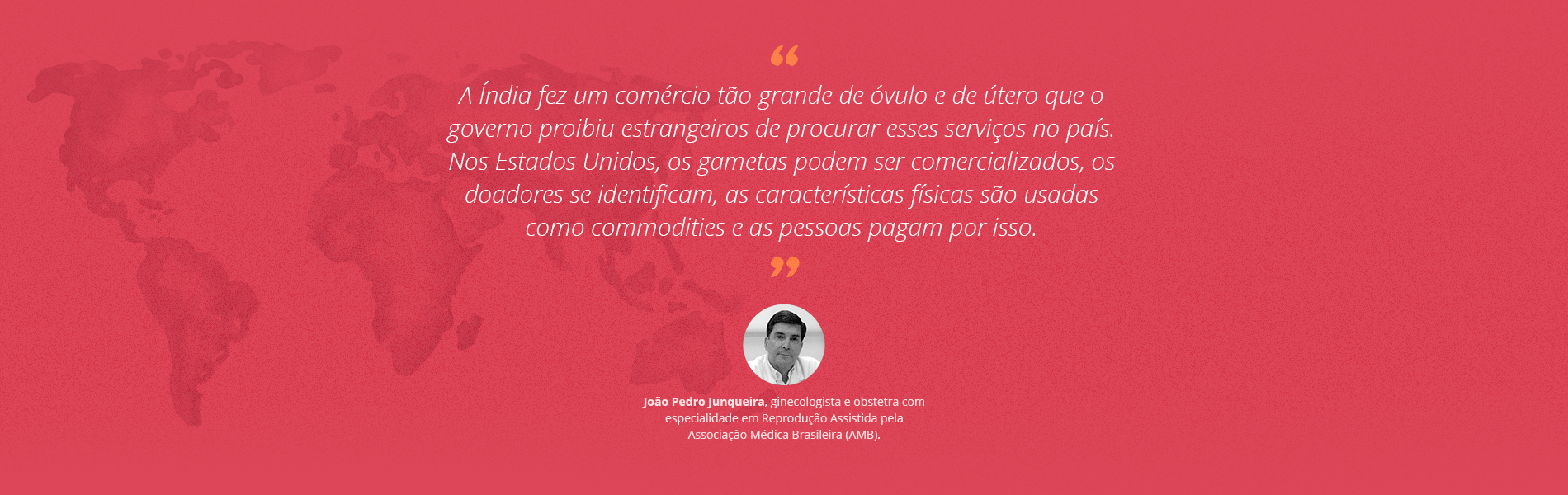 ¿A Índia fez um comércio tão grande de óvulo e de útero que o governo proibiu estrangeiros de procurar esses serviços no país. Nos Estados Unidos, os gametas podem ser comercializados, os doadores se identificam, as características físicas são usadas como commodities, e as pessoas pagam por isso¿, afirma o médico João Pedro Junqueira.