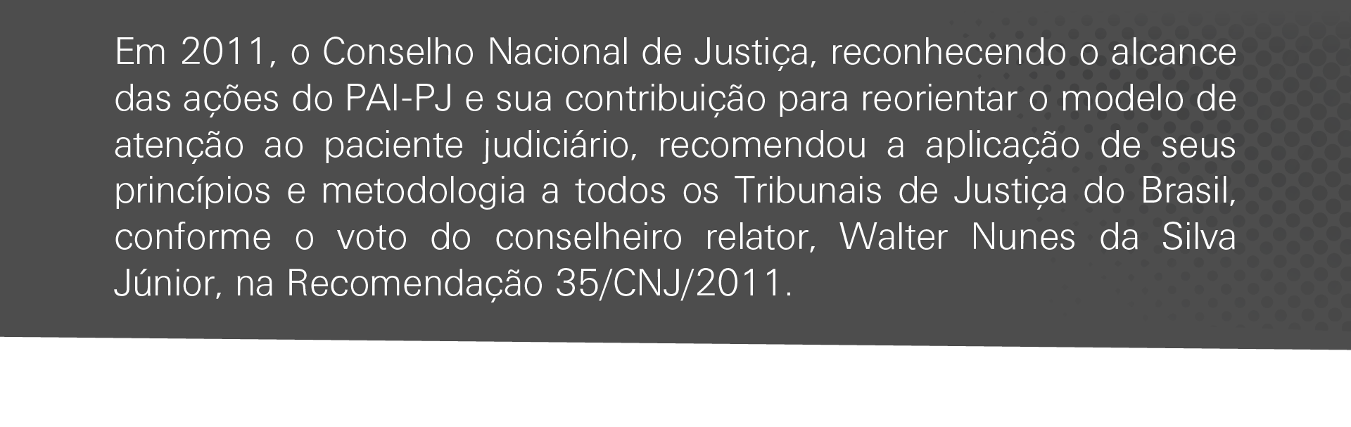 Em 2011, o Conselho Nacional de Justiça, reconhecendo o alcance das ações do PAI-PJ e sua contribuição para reorientar o modelo de atenção ao paciente judiciário, recomendou a aplicação de seus princípios e metodologia a todos os Tribunais de Justiça do Brasil, conforme o voto do conselheiro relator, Walter Nunes da Silva Júnior, na Recomendação 35/CNJ/2011.