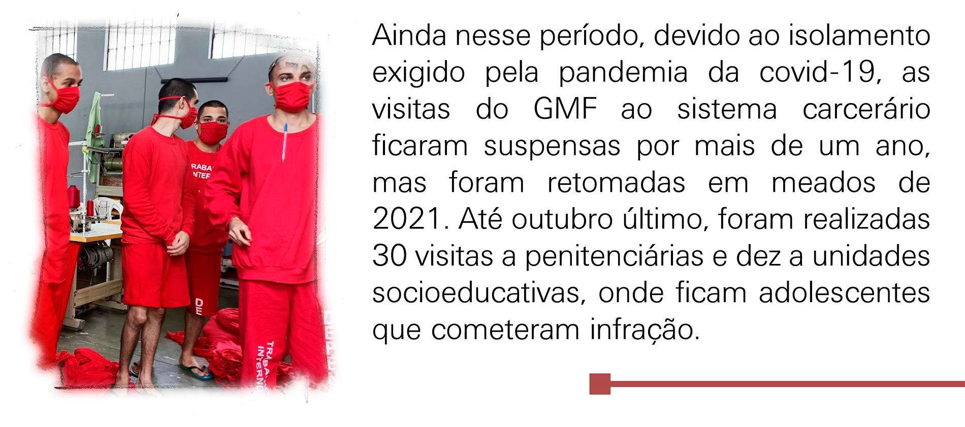 Ainda nesse período, devido ao isolamento exigido pela pandemia da covid-19, as visitas do GMF ao sistema carcerário ficaram suspensas por mais de um ano, mas foram retomadas em meados 2021. Até outubro último, foram 30 idas a penitenciárias e dez a unidades socioeducativas, onde ficam adolescentes que cometeram infração.