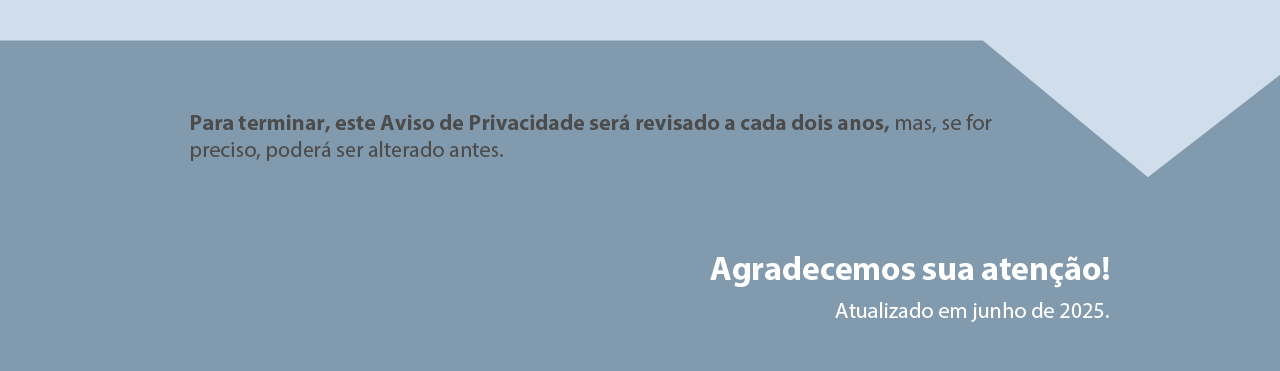 Para terminar, este
Aviso de Privacidade será revisado a cada dois anos, mas se for
preciso, poderá ser alterado antes. Aviso de Privacidade e Proteção
de Dados Pessoais será revisado periodicamente.
Agradecemos sua atenção!