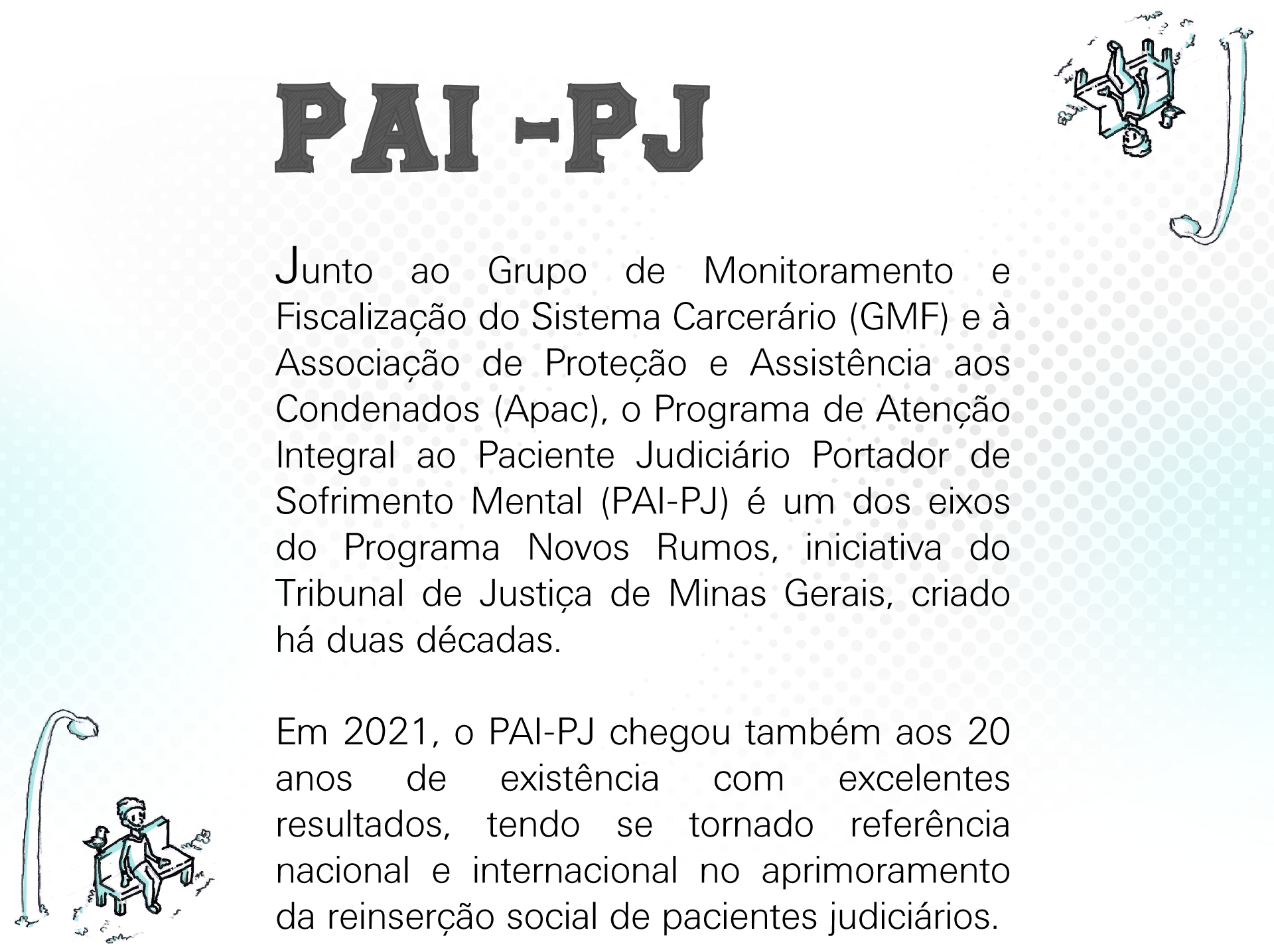 Junto ao Grupo de Monitoramento e Fiscalização do Sistema Carcerário (GMF) e à Associação de Proteção e Assistência aos Condenados (Apac), o Programa de Atenção Integral ao Paciente Judiciário Portador de Sofrimento Mental (PAI-PJ) é um dos eixos do Programa Novos Rumos, iniciativa do Tribunal de Justiça de Minas Gerais, criado há duas décadas. Em 2021, o PAI-PJ chegou também aos 20 anos de existência com excelentes resultados, tendo se tornado referência nacional e internacional no aprimoramento da reinserção social de pacientes judiciários.